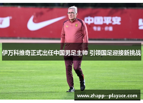 伊万科维奇正式出任中国男足主帅 引领国足迎接新挑战