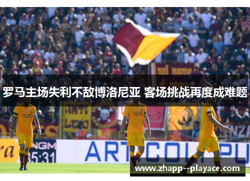 罗马主场失利不敌博洛尼亚 客场挑战再度成难题 罗马主场失利不敌博洛尼亚 客场挑战再度成难题