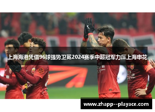 上海海港凭借96球强势卫冕2024赛季中超冠军力压上海申花 上海海港凭借96球强势卫冕2024赛季中超冠军力压上海申花