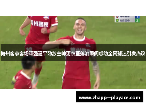 梅州客家客场顽强逼平劲敌主帅更衣室落泪瞬间感动全网球迷引发热议