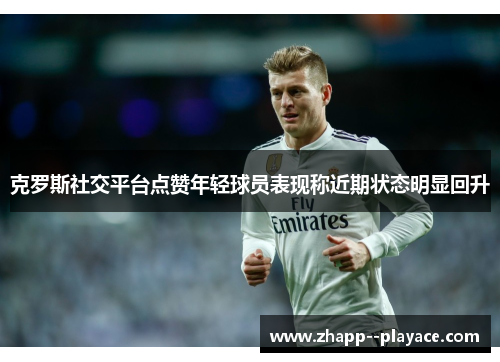 克罗斯社交平台点赞年轻球员表现称近期状态明显回升