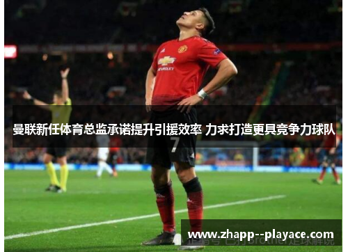 曼联新任体育总监承诺提升引援效率 力求打造更具竞争力球队